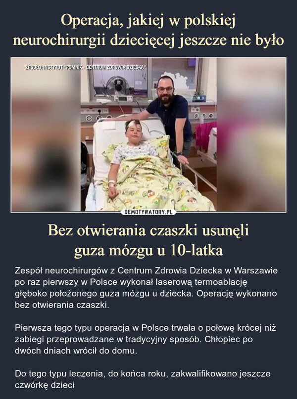 Bez otwierania czaszki usunęliguza mózgu u 10-latka – Zespół neurochirurgów z Centrum Zdrowia Dziecka w Warszawie po raz pierwszy w Polsce wykonał laserową termoablację głęboko położonego guza mózgu u dziecka. Operację wykonano bez otwierania czaszki.Pierwsza tego typu operacja w Polsce trwała o połowę krócej niż zabiegi przeprowadzane w tradycyjny sposób. Chłopiec po dwóch dniach wrócił do domu.Do tego typu leczenia, do końca roku, zakwalifikowano jeszcze czwórkę dzieci ŻRÓDŁO INSTYTUT POMNIK CENTRUM ZDROWIA DZIECKAZespół neurochirurgów z Centrum Zdrowia Dizecka w Warszawie po raz pierwszy w Polsce wykonał laserową termoablację głęboko położonego guza mózgu u dziecka. Operację wykonano bez otwierania czaszki.