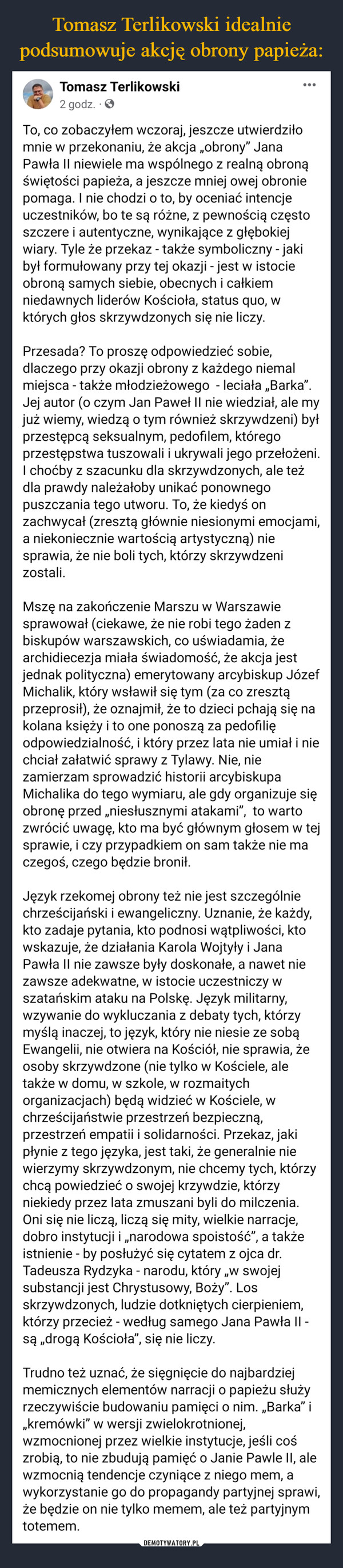  –  Tomasz Terlikowski2 godz.:To, co zobaczyłem wczoraj, jeszcze utwierdziłomnie w przekonaniu, że akcja „obrony" JanaPawła II niewiele ma wspólnego z realną obronąświętości papieża, a jeszcze mniej owej obroniepomaga. I nie chodzi o to, by oceniać intencjeuczestników, bo te są różne, z pewnością częstoszczere i autentyczne, wynikające z głębokiejwiary. Tyle że przekaz - także symboliczny - jakibył formułowany przy tej okazji - jest w istocieobroną samych siebie, obecnych i całkiemniedawnych liderów Kościoła, status quo, wktórych głos skrzywdzonych się nie liczy.Przesada? To proszę odpowiedzieć sobie,dlaczego przy okazji obrony z każdego niemalmiejsca - także młodzieżowego - leciała „Barka”.Jej autor (o czym Jan Paweł II nie wiedział, ale myjuż wiemy, wiedzą o tym również skrzywdzeni) byłprzestępcą seksualnym, pedofilem, któregoprzestępstwa tuszowali i ukrywali jego przełożeni.I choćby z szacunku dla skrzywdzonych, ale teżdla prawdy należałoby unikać ponownegopuszczania tego utworu. To, że kiedyś onzachwycał (zresztą głównie niesionymi emocjami,a niekoniecznie wartością artystyczną) niesprawia, że nie boli tych, którzy skrzywdzenizostali.Mszę na zakończenie Marszu w Warszawiesprawował (ciekawe, że nie robi tego żaden zbiskupów warszawskich, co uświadamia, żearchidiecezja miała świadomość, że akcja jestjednak polityczna) emerytowany arcybiskup JózefMichalik, który wsławił się tym (za co zresztąprzeprosił), że oznajmił, że to dzieci pchają się nakolana księży i to one ponoszą za pedofilięodpowiedzialność, i który przez lata nie umiał i niechciał załatwić sprawy z Tylawy. Nie, niezamierzam sprowadzić historii arcybiskupaMichalika do tego wymiaru, ale gdy organizuje sięobronę przed „niesłusznymi atakami", to wartozwrócić uwagę, kto ma być głównym głosem w tejsprawie, i czy przypadkiem on sam także nie maczegoś, czego będzie bronił.Język rzekomej obrony też nie jest szczególniechrześcijański i ewangeliczny. Uznanie, że każdy,kto zadaje pytania, kto podnosi wątpliwości, ktowskazuje, że działania Karola Wojtyły i JanaPawła II nie zawsze były doskonałe, a nawet niezawsze adekwatne, w istocie uczestniczy wszatańskim ataku na Polskę. Język militarny,wzywanie do wykluczania z debaty tych, którzymyślą inaczej, to język, który nie niesie ze sobąEwangelii, nie otwiera na Kościół, nie sprawia, żeosoby skrzywdzone (nie tylko w Kościele, aletakże w domu, w szkole, w rozmaitychorganizacjach) będą widzieć w Kościele, wchrześcijaństwie przestrzeń bezpieczną,przestrzeń empatii i solidarności. Przekaz, jakipłynie z tego języka, jest taki, że generalnie niewierzymy skrzywdzonym, nie chcemy tych, którzychcą powiedzieć o swojej krzywdzie, którzyniekiedy przez lata zmuszani byli do milczenia.Oni się nie liczą, liczą się mity, wielkie nadobro instytucji i „narodowa spoistość”, a takżeistnienie - by posłużyć się cytatem z ojca dr.Tadeusza Rydzyka - narodu, który „w swojejsubstancji jest Chrystusowy, Boży". Losskrzywdzonych, ludzie dotkniętych cierpieniem,którzy przecież - według samego Jana Pawła II -są drogą Kościoła", się nie liczy."1Trudno też uznać, że sięgnięcie do najbardziejmemicznych elementów narracji o papieżu służyrzeczywiście budowaniu pamięci o nim. „Barka” i„,kremówki" w wersji zwielokrotnionej,wzmocnionej przez wielkie instytucje, jeśli cośzrobią, to nie zbudują pamięć o Janie Pawle II, alewzmocnią tendencje czyniące z niego mem, awykorzystanie go do propagandy partyjnej sprawi,że będzie on nie tylko memem, ale też partyjnymtotemem.