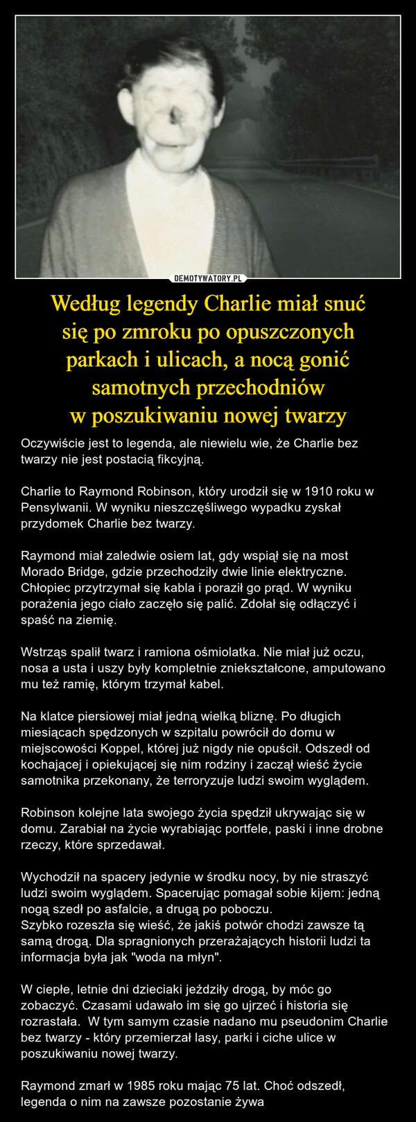 Według legendy Charlie miał snućsię po zmroku po opuszczonychparkach i ulicach, a nocą gonićsamotnych przechodnióww poszukiwaniu nowej twarzy – Oczywiście jest to legenda, ale niewielu wie, że Charlie bez twarzy nie jest postacią fikcyjną. Charlie to Raymond Robinson, który urodził się w 1910 roku w Pensylwanii. W wyniku nieszczęśliwego wypadku zyskał przydomek Charlie bez twarzy.Raymond miał zaledwie osiem lat, gdy wspiął się na most Morado Bridge, gdzie przechodziły dwie linie elektryczne. Chłopiec przytrzymał się kabla i poraził go prąd. W wyniku porażenia jego ciało zaczęło się palić. Zdołał się odłączyć i spaść na ziemię.Wstrząs spalił twarz i ramiona ośmiolatka. Nie miał już oczu, nosa a usta i uszy były kompletnie zniekształcone, amputowano mu też ramię, którym trzymał kabel. Na klatce piersiowej miał jedną wielką bliznę. Po długich miesiącach spędzonych w szpitalu powrócił do domu w miejscowości Koppel, której już nigdy nie opuścił. Odszedł od kochającej i opiekującej się nim rodziny i zaczął wieść życie samotnika przekonany, że terroryzuje ludzi swoim wyglądem.Robinson kolejne lata swojego życia spędził ukrywając się w domu. Zarabiał na życie wyrabiając portfele, paski i inne drobne rzeczy, które sprzedawał. Wychodził na spacery jedynie w środku nocy, by nie straszyć ludzi swoim wyglądem. Spacerując pomagał sobie kijem: jedną nogą szedł po asfalcie, a drugą po poboczu. Szybko rozeszła się wieść, że jakiś potwór chodzi zawsze tą samą drogą. Dla spragnionych przerażających historii ludzi ta informacja była jak "woda na młyn".W ciepłe, letnie dni dzieciaki jeździły drogą, by móc go zobaczyć. Czasami udawało im się go ujrzeć i historia się rozrastała.  W tym samym czasie nadano mu pseudonim Charlie bez twarzy - który przemierzał lasy, parki i ciche ulice w poszukiwaniu nowej twarzy. Raymond zmarł w 1985 roku mając 75 lat. Choć odszedł, legenda o nim na zawsze pozostanie żywa 