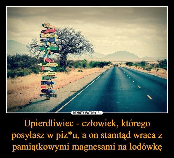 Upierdliwiec - człowiek, którego posyłasz w piz*u, a on stamtąd wraca z pamiątkowymi magnesami na lodówkę –  AGEN14251 km8855 mi INDIA2890 kmCANADÁ 1796 mi7846 km4875 mi MARRUECOSALASKA 5628 km3497 miXCARETD33 km EL HA20 m7535 kmeHAWA 7354539PORTUGALGRECIA 10963km2277 km COLOMBIA1415 mil13.5.53424 mi128357975DELE6208 km3857 CHILFmiKENIAK2513 km1561 miXPLOR3 km2 mi