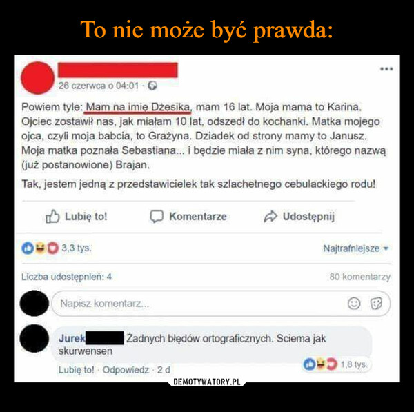  –  26 czerwca o 04:01 -Powiem tyle: Mam na imię Džesika, mam 16 lat. Moja mama to Karina.Ojciec zostawił nas, jak miałam 10 lat, odszedł do kochanki. Matka mojegoojca, czyli moja babcia, to Grażyna. Dziadek od strony mamy to Janusz.Moja matka poznała Sebastiana... i będzie miała z nim syna, którego nazwą(już postanowione) Brajan.Tak, jestem jedną z przedstawicielek tak szlachetnego cebulackiego rodu!Lubię to!3,3 tys.Liczba udostępnień: 4Napisz komentarz...KomentarzeUdostępnijJurekskurwensenLubię to! Odpowiedz 2 dŻadnych błędów ortograficznych. Sciema jakwwwNajtrafniejsze80 komentarzy1,8 tys: