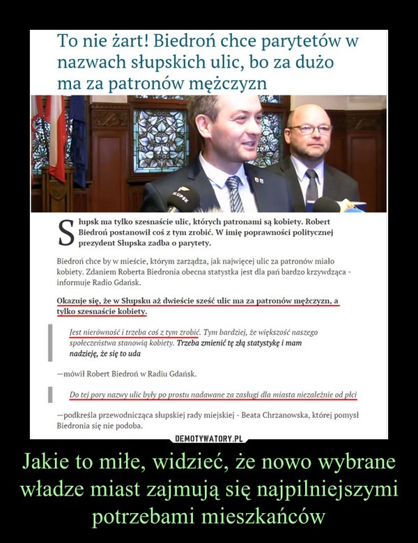 Jakie to miłe, widzieć, że nowo wybrane władze miast zajmują się najpilniejszymi potrzebami mieszkańców –  słupsk ma tylko szesnaście ulic, których patronami są kobiety. Robert Biedroń postanowił coś z tym zrobić. W imię poprawności politycznej prezydent Słupska zadba o parytety.Biedroń chce by w mieście, którym zarządza, jak najwięcej ulic za patronów miało kobiety. Zdaniem Roberta Biedronia obecna statystka jest dla pań bardzo krzywdząca - informuje Radio Gdańsk.Okazuje się, że w Słupsku aż dwieście sześć ulic ma za patronów mężczyzn, a tylko szesnaście kobiety.Jest nierówność i trzeba coś z tym zrobić. Tym bardziej, że większość naszego społeczeństwa stanowią kobiety. Trzeba zmienić tę złą statystykę i mam nadzieję, że się to uda—mówił Robert Biedroń w Radiu Gdańsk.Do tej pory nazwy ulic były po prostu nadawane za zasługi dla miasta niezależnie od płci—podkreśla przewodnicząca słupskiej rady miejskiej - Beata Chrzanowska, której pomysł Biedronia się nie podoba.