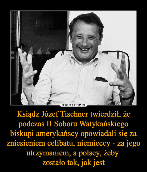 Ksiądz Józef Tischner twierdził, że podczas II Soboru Watykańskiego biskupi amerykańscy opowiadali się za zniesieniem celibatu, niemieccy - za jego utrzymaniem, a polscy, żeby zostało tak, jak jest –  