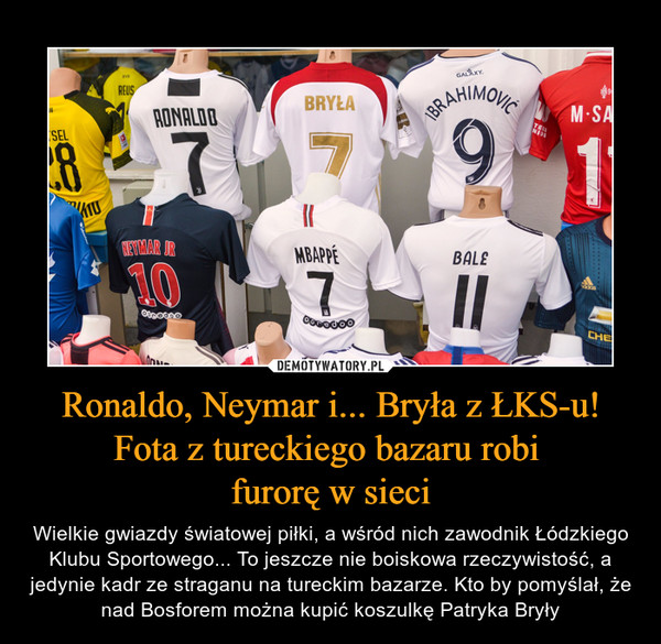 Ronaldo, Neymar i... Bryła z ŁKS-u! Fota z tureckiego bazaru robi furorę w sieci – Wielkie gwiazdy światowej piłki, a wśród nich zawodnik Łódzkiego Klubu Sportowego... To jeszcze nie boiskowa rzeczywistość, a jedynie kadr ze straganu na tureckim bazarze. Kto by pomyślał, że nad Bosforem można kupić koszulkę Patryka Bryły Ronaldo Bryła Ibrahimovic Neymar Jr mbappe Bale