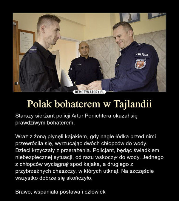 Polak bohaterem w Tajlandii – Starszy sierżant policji Artur Ponichtera okazał się prawdziwym bohaterem.Wraz z żoną płynęli kajakiem, gdy nagle łódka przed nimi przewróciła się, wyrzucając dwóch chłopców do wody. Dzieci krzyczały z przerażenia. Policjant, będąc świadkiem niebezpiecznej sytuacji, od razu wskoczył do wody. Jednego z chłopców wyciągnął spod kajaka, a drugiego z przybrzeżnych chaszczy, w których utknął. Na szczęście wszystko dobrze się skończyło.Brawo, wspaniała postawa i człowiek 