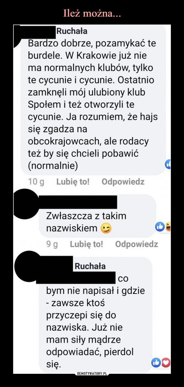  –  Ruchała Bardzo dobrze, pozamykać te burdele. W Krakowie już nie ma normalnych klubów, tylko te cycunie i cycunie. Ostatnio zamknęli mój ulubiony klub Społem i też otworzyli te cycunie. Ja rozumiem, że hajs się zgadza na obcokrajowcach, ale rodacy też by się chcieli pobawić (normalnie) 10 g Lubię to! Odpowiedz Zwłaszcza z takim nazwiskiem Ca 9 g Lubię to! Odpowiedz Ruchała co bym nie napisał i gdzie - zawsze ktoś przyczepi się do nazwiska. Już nie mam siły mądrze odpowiadać, pierdol się.