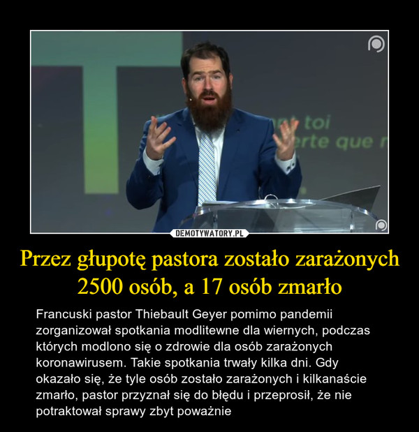 Przez głupotę pastora zostało zarażonych 2500 osób, a 17 osób zmarło – Francuski pastor Thiebault Geyer pomimo pandemii zorganizował spotkania modlitewne dla wiernych, podczas których modlono się o zdrowie dla osób zarażonych koronawirusem. Takie spotkania trwały kilka dni. Gdy okazało się, że tyle osób zostało zarażonych i kilkanaście zmarło, pastor przyznał się do błędu i przeprosił, że nie potraktował sprawy zbyt poważnie 