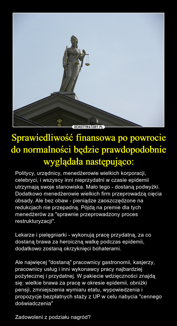 Sprawiedliwość finansowa po powrocie do normalności będzie prawdopodobnie wyglądała następująco: – Politycy, urzędnicy, menedżerowie wielkich korporacji, celebryci, i wszyscy inni nieprzydatni w czasie epidemii utrzymają swoje stanowiska. Mało tego - dostaną podwyżki. Dodatkowo menedżerowie wielkich firm przeprowadzą cięcia obsady. Ale bez obaw - pieniądze zaoszczędzone na redukcjach nie przepadną. Pójdą na premie dla tych menedżerów za "sprawnie przeprowadzony proces restrukturyzacji".Lekarze i pielęgniarki - wykonują pracę przydatną, za co dostaną brawa za heroiczną walkę podczas epidemii, dodatkowo zostaną okrzyknięci bohaterami.Ale najwięcej "dostaną" pracownicy gastronomii, kasjerzy, pracownicy usług i inni wykonawcy pracy najbardziej pożytecznej i przydatnej. W pakiecie wdzięczności znajdą się: wielkie brawa za pracę w okresie epidemii, obniżki pensji, zmniejszenia wymiaru etatu, wypowiedzenia i propozycje bezpłatnych staży z UP w celu nabycia "cennego doświadczenia"Zadowoleni z podziału nagród? 