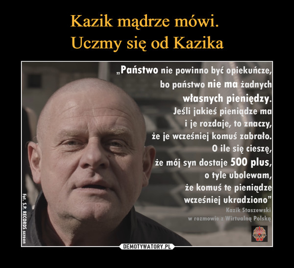  –  Kazik mądrze mówi.Uczmy się od Kazika„Państwo nie powinno być opiekuńcze,bo państwo nie ma żadnychwłasnych pieniędzy.Jeśli jakieś pieniądze mai je rozdaje, to znaczy,że je wcześniej komuś zabrało.O ile się cieszę,że mój syn dostaje 500 plus,o tyle ubolewam,że komuś te pieniądzewcześniej ukradziono"|Kazik Staszewskiw rozmowie z Wirtualną Polską