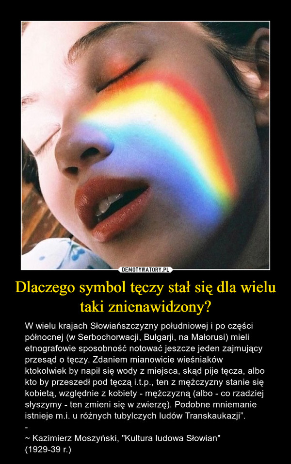 Dlaczego symbol tęczy stał się dla wielu taki znienawidzony? – W wielu krajach Słowiańszczyzny południowej i po części północnej (w Serbochorwacji, Bułgarji, na Małorusi) mieli etnografowie sposobność notować jeszcze jeden zajmujący przesąd o tęczy. Zdaniem mianowicie wieśniaków ktokolwiek by napił się wody z miejsca, skąd pije tęcza, albo kto by przeszedł pod tęczą i.t.p., ten z mężczyzny stanie się kobietą, względnie z kobiety - mężczyzną (albo - co rzadziej słyszymy - ten zmieni się w zwierzę). Podobne mniemanie istnieje m.i. u różnych tubylczych ludów Transkaukazji”.­~ Kazimierz Moszyński, "Kultura ludowa Słowian" (1929-39 r.) 