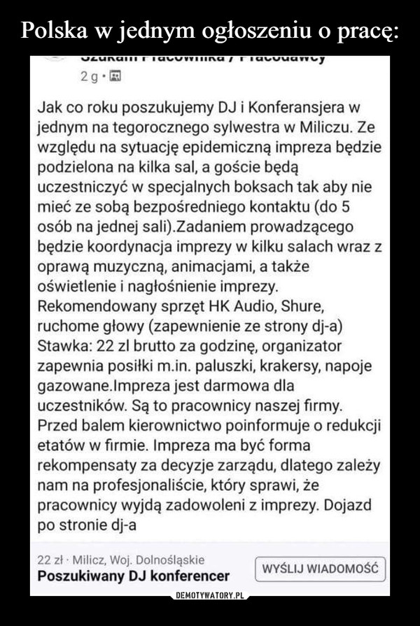  –  2g• EJak co roku poszukujemy DJ i Konferansjera wjednym na tegorocznego sylwestra w Miliczu. Zewzględu na sytuację epidemiczną impreza będziepodzielona na kilka sal, a goście będąuczestniczyć w specjalnych boksach tak aby niemieć ze sobą bezpośredniego kontaktu (do 5osób na jednej sali).Zadaniem prowadzącegobędzie koordynacja imprezy w kilku salach wraz zoprawą muzyczną, animacjami, a takżeoświetlenie i nagłośnienie imprezy.Rekomendowany sprzęt HK Audio, Shure,ruchome głowy (zapewnienie ze strony dj-a)Stawka: 22 zl brutto za godzinę, organizatorzapewnia posiłki m.in. paluszki, krakersy, napojegazowane.Impreza jest darmowa dlauczestników. Są to pracownicy naszej firmy.Przed balem kierownictwo poinformuje o redukcjietatów w firmie. Impreza ma być formarekompensaty za decyzje zarządu, dlatego zależynam na profesjonaliście, który sprawi, żepracownicy wyjdą zadowoleni z imprezy. Dojazdpo stronie dj-a22 zł Milicz, Woj. DolnośląskiePoszukiwany DJ konferencerWYŚLIJ WIADOMOŚĆ