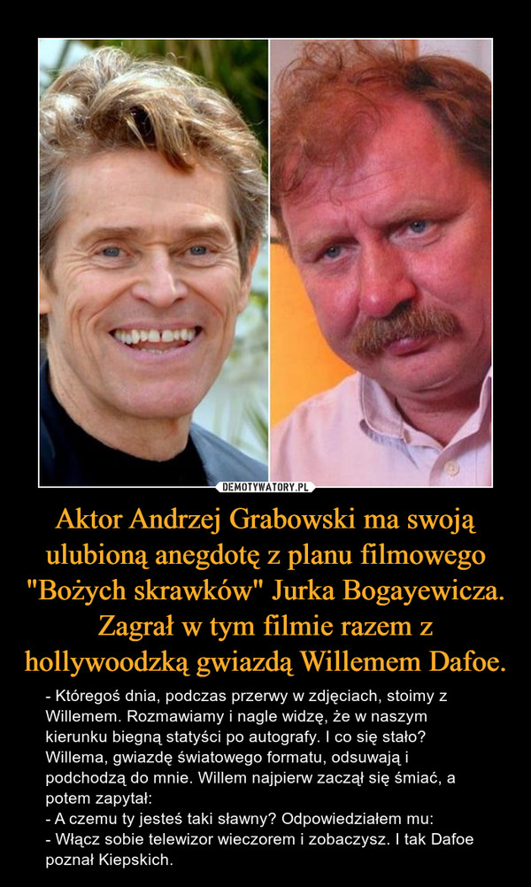 Aktor Andrzej Grabowski ma swoją ulubioną anegdotę z planu filmowego "Bożych skrawków" Jurka Bogayewicza. Zagrał w tym filmie razem z hollywoodzką gwiazdą Willemem Dafoe. – - Któregoś dnia, podczas przerwy w zdjęciach, stoimy z Willemem. Rozmawiamy i nagle widzę, że w naszym kierunku biegną statyści po autografy. I co się stało? Willema, gwiazdę światowego formatu, odsuwają i podchodzą do mnie. Willem najpierw zaczął się śmiać, a potem zapytał: - A czemu ty jesteś taki sławny? Odpowiedziałem mu: - Włącz sobie telewizor wieczorem i zobaczysz. I tak Dafoe poznał Kiepskich. 