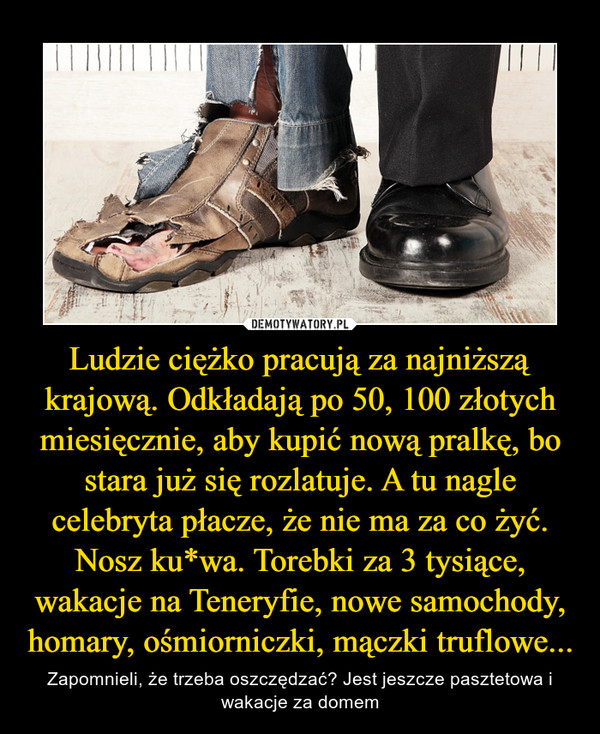 Ludzie ciężko pracują za najniższą krajową. Odkładają po 50, 100 złotych miesięcznie, aby kupić nową pralkę, bo stara już się rozlatuje. A tu nagle celebryta płacze, że nie ma za co żyć. Nosz ku*wa. Torebki za 3 tysiące, wakacje na Teneryfie, nowe samochody, homary, ośmiorniczki, mączki truflowe... – Zapomnieli, że trzeba oszczędzać? Jest jeszcze pasztetowa i wakacje za domem 