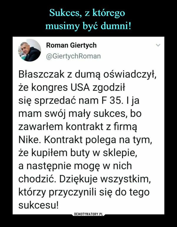  –  Roman Giertych@GiertychRomanBłaszczak z dumą oświadczył,że kongres USA zgodziłsię sprzedać nam F 35.1 jamam swój mały sukces, bozawarłem kontrakt z firmąNike. Kontrakt polega na tym,że kupiłem buty w sklepie,a następnie mogę w nichchodzić. Dziękuje wszystkim,którzy przyczynili się do tegosukcesu!