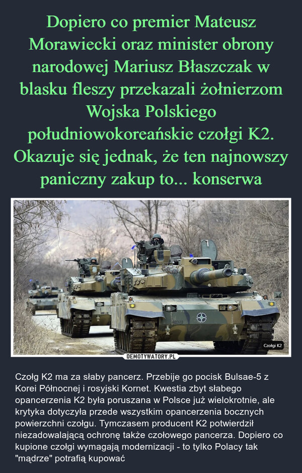  – Czołg K2 ma za słaby pancerz. Przebije go pocisk Bulsae-5 z Korei Północnej i rosyjski Kornet. Kwestia zbyt słabego opancerzenia K2 była poruszana w Polsce już wielokrotnie, ale krytyka dotyczyła przede wszystkim opancerzenia bocznych powierzchni czołgu. Tymczasem producent K2 potwierdził niezadowalającą ochronę także czołowego pancerza. Dopiero co kupione czołgi wymagają modernizacji - to tylko Polacy tak "mądrze" potrafią kupować 