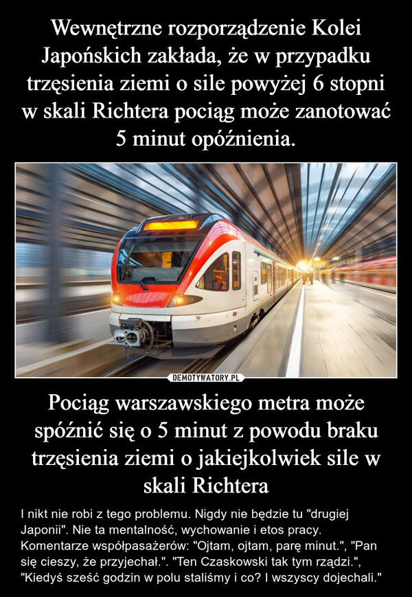 Pociąg warszawskiego metra może spóźnić się o 5 minut z powodu braku trzęsienia ziemi o jakiejkolwiek sile w skali Richtera – I nikt nie robi z tego problemu. Nigdy nie będzie tu "drugiej Japonii". Nie ta mentalność, wychowanie i etos pracy. Komentarze współpasażerów: "Ojtam, ojtam, parę minut.", "Pan się cieszy, że przyjechał.". "Ten Czaskowski tak tym rządzi.", "Kiedyś sześć godzin w polu staliśmy i co? I wszyscy dojechali." 