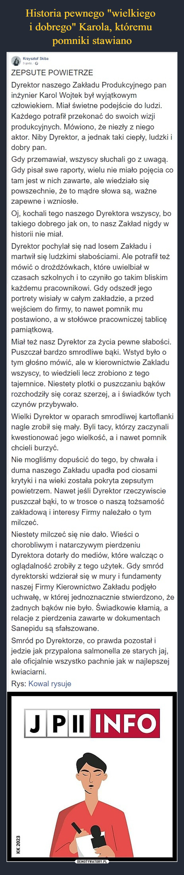  –  Krzysztof Skiba3 godz.ZEPSUTE POWIETRZEDyrektor naszego Zakładu Produkcyjnego paninżynier Karol Wojtek był wyjątkowymczłowiekiem. Miał świetne podejście do ludzi.Każdego potrafił przekonać do swoich wizjiprodukcyjnych. Mówiono, że niezły z niegoaktor. Niby Dyrektor, a jednak taki ciepły, ludzki idobry pan.Gdy przemawiał, wszyscy słuchali go z uwagą.Gdy pisał swe raporty, wielu nie miało pojęcia cotam jest w nich zawarte, ale wiedziało siępowszechnie, że to mądre słowa są, ważnezapewne i wzniosłe.Oj, kochali tego naszego Dyrektora wszyscy, botakiego dobrego jak on, to nasz Zakład nigdy whistorii nie miał.Dyrektor pochylał się nad losem Zakładu imartwił się ludzkimi słabościami. Ale potrafił teżmówić o drożdżówkach, które uwielbiał wczasach szkolnych i to czyniło go takim bliskimkażdemu pracownikowi. Gdy odszedł jegoportrety wisiały w całym zakładzie, a przedwejściem do firmy, to nawet pomnik mupostawiono, a w stołówce pracowniczej tablicępamiątkową.Miał też nasz Dyrektor za życia pewne słabości.Puszczał bardzo smrodliwe bąki. Wstyd było otym głośno mówić, ale w kierownictwie Zakladuwszyscy, to wiedzieli lecz zrobiono z tegotajemnice. Niestety plotki o puszczaniu bąkówrozchodziły się coraz szerzej, a i świadków tychczynów przybywało.Wielki Dyrektor w oparach smrodliwej kartoflankinagle zrobił się mały. Byli tacy, którzy zaczynalikwestionować jego wielkość, a i nawet pomnikchcieli burzyć.Nie mogliśmy dopuścić do tego, by chwała iduma naszego Zakładu upadła pod ciosamikrytyki i na wieki została pokryta zepsutympowietrzem. Nawet jeśli Dyrektor rzeczywisciepuszczał bąki, to w trosce o naszą tożsamośćzakładową i interesy Firmy należało o tymmilczeć.Niestety milczeć się nie dało. Wieści ochorobliwym i natarczywym pierdzeniuDyrektora dotarły do mediów, które walcząc ooglądalność zrobiły z tego użytek. Gdy smróddyrektorski wdzierał się w mury i fundamentynaszej Firmy Kierownictwo Zakładu podjęłouchwałę, w której jednoznacznie stwierdzono, żeżadnych bąków nie było. Świadkowie kłamią, arelacje z pierdzenia zawarte w dokumentachSanepidu są sfałszowane.Smród po Dyrektorze, co prawda pozostał ijedzie jak przypalona salmonella ze starych jaj,ale oficjalnie wszystko pachnie jak w najlepszejkwiaciarni.Rys: Kowal rysujeJPII INFOKK 2023