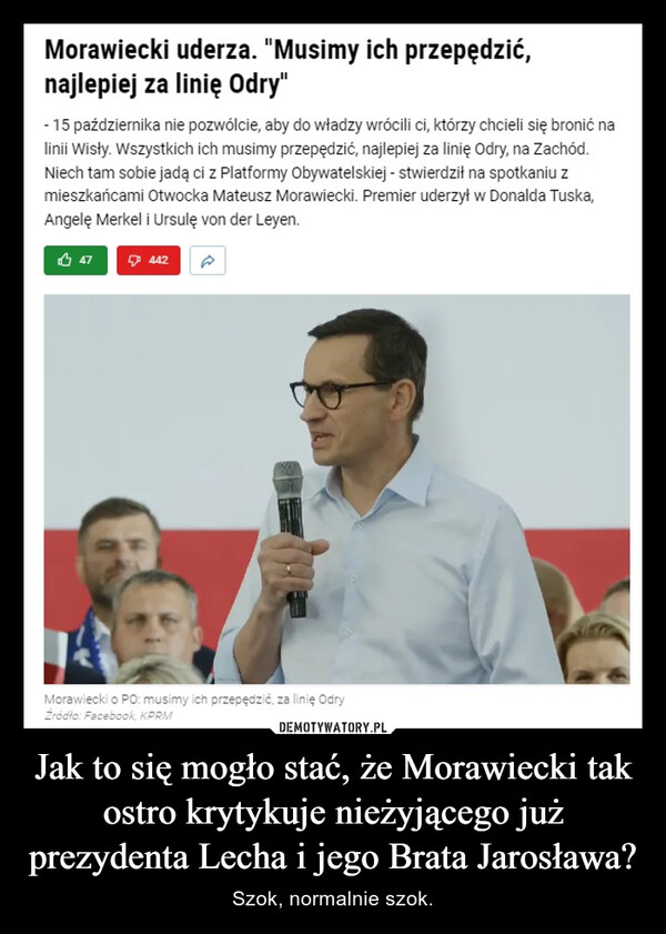 Jak to się mogło stać, że Morawiecki tak ostro krytykuje nieżyjącego już prezydenta Lecha i jego Brata Jarosława? – Szok, normalnie szok. Morawiecki uderza. "Musimy ich przepędzić,najlepiej za linię Odry"- 15 października nie pozwólcie, aby do władzy wrócili ci, którzy chcieli się bronić nalinii Wisły. Wszystkich ich musimy przepędzić, najlepiej za linię Odry, na Zachód.Niech tam sobie jadą ci z Platformy Obywatelskiej - stwierdził na spotkaniu zmieszkańcami Otwocka Mateusz Morawiecki. Premier uderzył w Donalda Tuska,Angelę Merkel i Ursulę von der Leyen.47442Morawiecki o PO: musimy ich przepędzić, za linię OdryŹródło: Facebook, KPRM