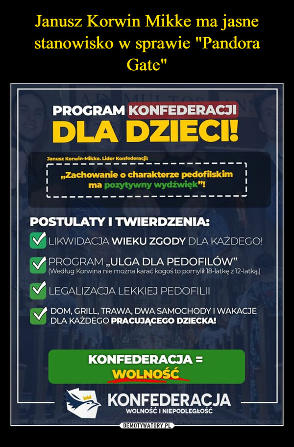  –  MULTOPROGRAM KONFEDERACJIDLA DZIECI!Janusz Korwin-Mikke. Lider Konfederacji:,,Zachowanie o charakterze pedofilskimma pozytywny wydźwięk"!POSTULATY I TWIERDZENIA:LIKWIDACJA WIEKU ZGODY DLA KAŻDEGO!PROGRAM ,,ULGA DLA PEDOFILÓW"(Według Korwina nie można karać kogoś to pomylił 18-latkę z 12-latką.)LEGALIZACJA LEKKIEJ PEDOFILIIDOM, GRILL, TRAWA, DWA SAMOCHODYI WAKACJEDLA KAŻDEGO PRACUJĄCEGO DZIECKA!K