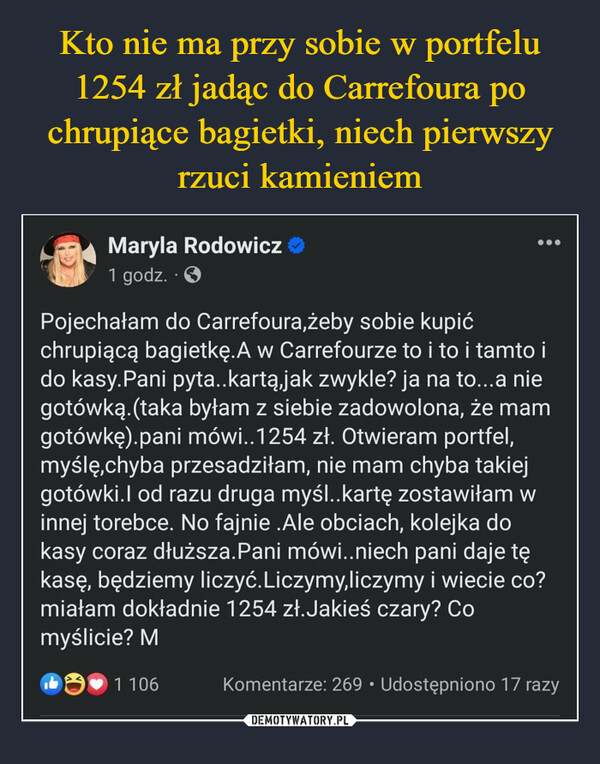  –  Maryla Rodowicz>>1 godz. - ✪Pojechałam do Carrefoura,żeby sobie kupićchrupiącą bagietkę.A w Carrefourze to i to i tamto ido kasy.Pani pyta..kartą,jak zwykle? ja na to...a niegotówką. (taka byłam z siebie zadowolona, że mamgotówkę).pani mówi..1254 zł. Otwieram portfel,myślę,chyba przesadziłam, nie mam chyba takiejgotówki.I od razu druga myśl..kartę zostawiłam winnej torebce. No fajnie .Ale obciach, kolejka dokasy coraz dłuższa.Pani mówi..niech pani daje tękasę, będziemy liczyć. Liczymy,liczymy i wiecie co?miałam dokładnie 1254 zł.Jakieś czary? Comyślicie? M1 106●●●Komentarze: 269 Udostępniono 17 razy0