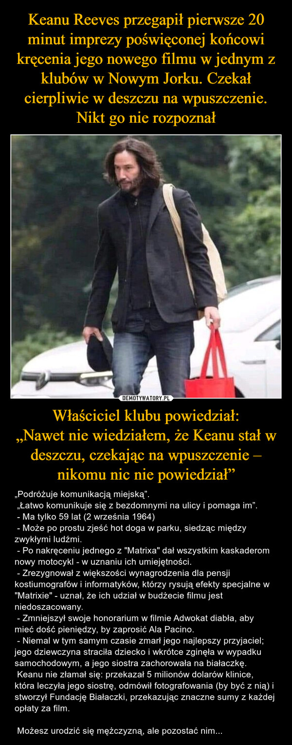 Właściciel klubu powiedział:„Nawet nie wiedziałem, że Keanu stał w deszczu, czekając na wpuszczenie – nikomu nic nie powiedział” – „Podróżuje komunikacją miejską”. „Łatwo komunikuje się z bezdomnymi na ulicy i pomaga im”. - Ma tylko 59 lat (2 września 1964) - Może po prostu zjeść hot doga w parku, siedząc między zwykłymi ludźmi. - Po nakręceniu jednego z "Matrixa" dał wszystkim kaskaderom nowy motocykl - w uznaniu ich umiejętności. - Zrezygnował z większości wynagrodzenia dla pensji kostiumografów i informatyków, którzy rysują efekty specjalne w "Matrixie" - uznał, że ich udział w budżecie filmu jest niedoszacowany. - Zmniejszył swoje honorarium w filmie Adwokat diabła, aby mieć dość pieniędzy, by zaprosić Ala Pacino. - Niemal w tym samym czasie zmarł jego najlepszy przyjaciel;  jego dziewczyna straciła dziecko i wkrótce zginęła w wypadku samochodowym, a jego siostra zachorowała na białaczkę. Keanu nie złamał się: przekazał 5 milionów dolarów klinice, która leczyła jego siostrę, odmówił fotografowania (by być z nią) i stworzył Fundację Białaczki, przekazując znaczne sumy z każdej opłaty za film. Możesz urodzić się mężczyzną, ale pozostać nim... 