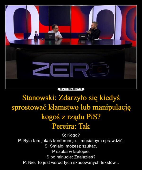 Stanowski: Zdarzyło się kiedyś sprostować kłamstwo lub manipulację kogoś z rządu PiS?Pereira: Tak – S: Kogo?P: Była tam jakaś konferencja... musiałbym sprawdzić.S: Śmiało, możesz szukać.P szuka w laptopie.S po minucie: Znalazłeś?P: Nie. To jest wśród tych skasowanych tekstów... ZERO