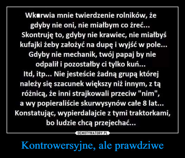 Kontrowersyjne, ale prawdziwe –  Wkarwia mnie twierdzenie rolników, żegdyby nie oni, nie miałbym co żreć...Skontruję to, gdyby nie krawiec, nie miałbyśkufajki żeby założyć na dupę i wyjść w pole...Gdyby nie mechanik, twój papaj by nieodpalił i pozostałby ci tylko kuń...Itd, itp... Nie jesteście żadną grupą którejnależy się szacunek większy niż innym, z tąróżnicą, że inni strajkowali przeciw "nim",a wy popieraliście skurwysynów całe 8 lat...Konstatując, wypierdalajcie z tymi traktorkami,bo ludzie chcą przejechać...www.wiocha.pl