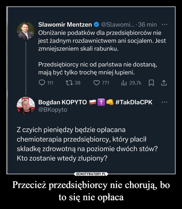 Przecież przedsiębiorcy nie chorują, bo to się nie opłaca –  Sławomir Mentzen@Slawomi....36 minmin...Obniżanie podatków dla przedsiębiorców niejest żadnym rozdawnictwem ani socjalem. Jestzmniejszeniem skali rabunku.Przedsiębiorcy nic od państwa nie dostaną,mają być tylko trochę mniej łupieni.1111738771lil 29,7k↑Bogdan KOPYTO@BKopyto#TakDla CPKZ czyich pieniędzy będzie opłacanachemioterapia przedsiębiorcy, który płaciłskładkę zdrowotną na poziomie dwóch stów?Kto zostanie wtedy złupiony?