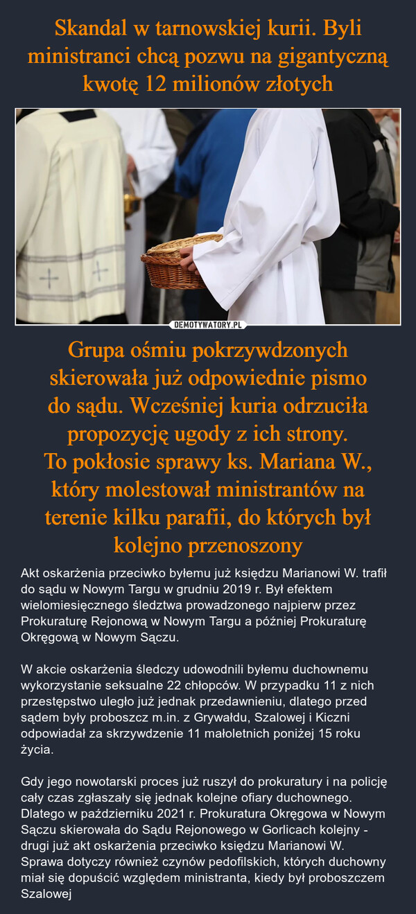 Grupa ośmiu pokrzywdzonych skierowała już odpowiednie pismo do sądu. Wcześniej kuria odrzuciła propozycję ugody z ich strony.To pokłosie sprawy ks. Mariana W., który molestował ministrantów na terenie kilku parafii, do których był kolejno przenoszony – Akt oskarżenia przeciwko byłemu już księdzu Marianowi W. trafił do sądu w Nowym Targu w grudniu 2019 r. Był efektem wielomiesięcznego śledztwa prowadzonego najpierw przez Prokuraturę Rejonową w Nowym Targu a później Prokuraturę Okręgową w Nowym Sączu.W akcie oskarżenia śledczy udowodnili byłemu duchownemu wykorzystanie seksualne 22 chłopców. W przypadku 11 z nich przestępstwo uległo już jednak przedawnieniu, dlatego przed sądem były proboszcz m.in. z Grywałdu, Szalowej i Kiczni odpowiadał za skrzywdzenie 11 małoletnich poniżej 15 roku życia.Gdy jego nowotarski proces już ruszył do prokuratury i na policję cały czas zgłaszały się jednak kolejne ofiary duchownego. Dlatego w październiku 2021 r. Prokuratura Okręgowa w Nowym Sączu skierowała do Sądu Rejonowego w Gorlicach kolejny - drugi już akt oskarżenia przeciwko księdzu Marianowi W.Sprawa dotyczy również czynów pedofilskich, których duchowny miał się dopuścić względem ministranta, kiedy był proboszczem Szalowej ++