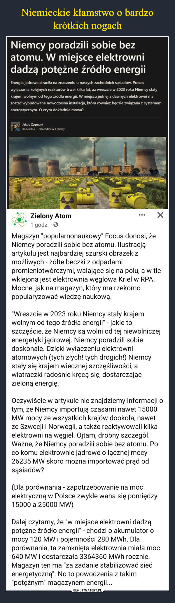  –  Niemcy poradzili sobie bezatomu. W miejsce elektrownidadzą potężne źródło energiiEnergia jądrowa straciła na znaczeniu u naszych zachodnich sąsiadów. Proceswyłączania kolejnych reaktorów trwał kilka lat, aż wreszcie w 2023 roku Niemcy stałykrajem wolnym od tego źródła energii. W miejscu jednej z dawnych elektrowni mazostać wybudowana nowoczesna instalacja, która również będzie związana z systememenergetycznym. O czym dokładnie mowa?Jakub Zygmunt09.04.2024 Przeczytasz w 3 minutyZielony Atom1 godz..>✓Magazyn "popularnonaukowy" Focus donosi, żeNiemcy poradzili sobie bez atomu. Ilustracjąartykułu jest najbardziej szurski obrazek zmożliwych - żółte beczki z odpadamipromieniotwórczymi, walające się na polu, a w tlewklejona jest elektrownia węglowa Kriel w RPA.Mocne, jak na magazyn, który ma rzekomopopularyzować wiedzę naukową."Wreszcie w 2023 roku Niemcy stały krajemwolnym od tego źródła energii" - jakie toszczęście, że Niemcy są wolni od tej niewolniczejenergetyki jądrowej. Niemcy poradzili sobiedoskonale. Dzięki wyłączeniu elektrowniatomowych (tych złych! tych drogich!) Niemcystały się krajem wiecznej szczęśliwości, awiatraczki radośnie kręcą się, dostarczajączieloną energię.Oczywiście w artykule nie znajdziemy informacji otym, że Niemcy importują czasami nawet 15000MW mocy ze wszystkich krajów dookoła, nawetze Szwecji i Norwegii, a także reaktywowali kilkaelektrowni na węgiel. Ojtam, drobny szczegół.Ważne, że Niemcy poradzili sobie bez atomu. Poco komu elektrownie jądrowe o łącznej mocy26235 MW skoro można importować prąd odsąsiadów?(Dla porównania - zapotrzebowanie na mocelektryczną w Polsce zwykle waha się pomiędzy15000 a 25000 MW)Dalej czytamy, że "w miejsce elektrowni dadząpotężne źródło energii" - chodzi o akumulator ofmocy 120 MW i pojemności 280 MWh. Dlaporównania, ta zamknięta elektrownia miała moc640 MW i dostarczała 3364360 MWh rocznie.Magazyn ten ma "za zadanie stabilizować siećenergetyczną". No to powodzenia z takim"potężnym" magazynem energii...