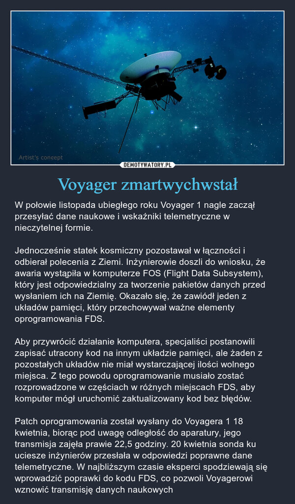 Voyager zmartwychwstał – W połowie listopada ubiegłego roku Voyager 1 nagle zaczął przesyłać dane naukowe i wskaźniki telemetryczne w nieczytelnej formie. Jednocześnie statek kosmiczny pozostawał w łączności i odbierał polecenia z Ziemi. Inżynierowie doszli do wniosku, że awaria wystąpiła w komputerze FOS (Flight Data Subsystem), który jest odpowiedzialny za tworzenie pakietów danych przed wysłaniem ich na Ziemię. Okazało się, że zawiódł jeden z układów pamięci, który przechowywał ważne elementy oprogramowania FDS. Aby przywrócić działanie komputera, specjaliści postanowili zapisać utracony kod na innym układzie pamięci, ale żaden z pozostałych układów nie miał wystarczającej ilości wolnego miejsca. Z tego powodu oprogramowanie musiało zostać rozprowadzone w częściach w różnych miejscach FDS, aby komputer mógł uruchomić zaktualizowany kod bez błędów. Patch oprogramowania został wysłany do Voyagera 1 18 kwietnia, biorąc pod uwagę odległość do aparatury, jego transmisja zajęła prawie 22,5 godziny. 20 kwietnia sonda ku uciesze inżynierów przesłała w odpowiedzi poprawne dane telemetryczne. W najbliższym czasie eksperci spodziewają się wprowadzić poprawki do kodu FDS, co pozwoli Voyagerowi wznowić transmisję danych naukowych Artist's concept