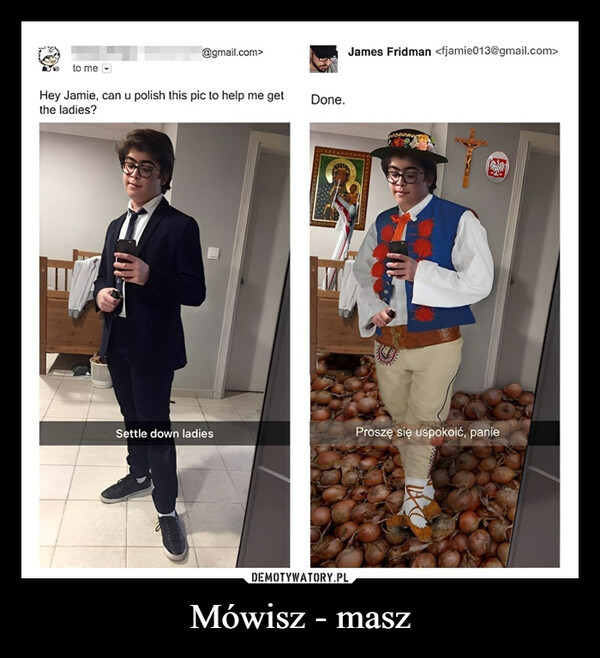 Mówisz - masz –  to me@gmail.com>Hey Jamie, can u polish this pic to help me getthe ladies?Done.James Fridman <fjamie013@gmail.com>Settle down ladiesProszę się uspokoić, panie