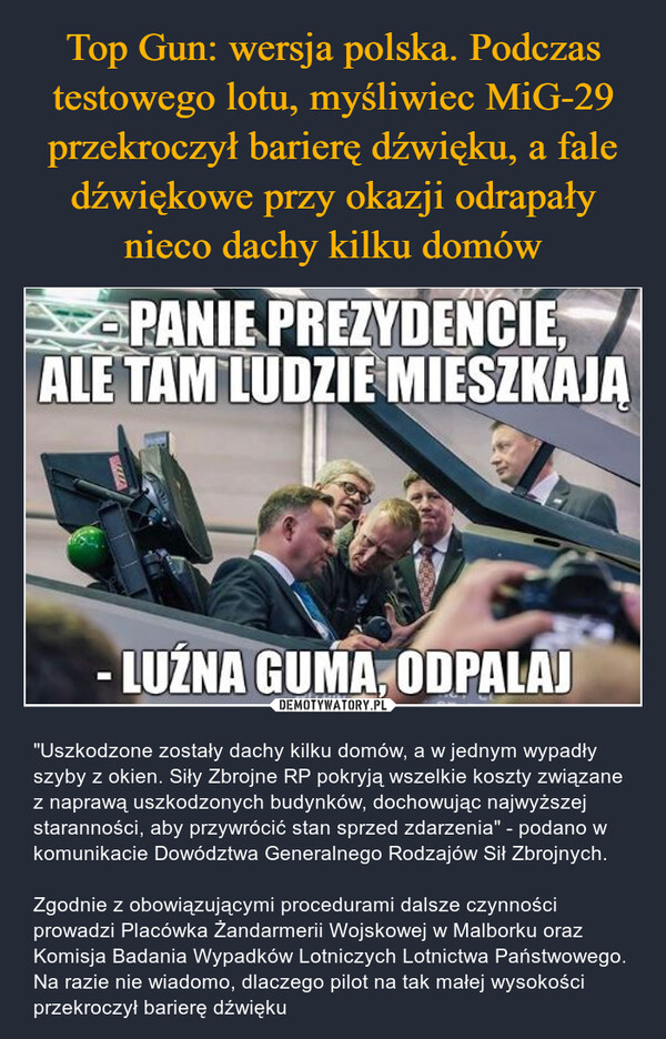  – "Uszkodzone zostały dachy kilku domów, a w jednym wypadły szyby z okien. Siły Zbrojne RP pokryją wszelkie koszty związane z naprawą uszkodzonych budynków, dochowując najwyższej staranności, aby przywrócić stan sprzed zdarzenia" - podano w komunikacie Dowództwa Generalnego Rodzajów Sił Zbrojnych.Zgodnie z obowiązującymi procedurami dalsze czynności prowadzi Placówka Żandarmerii Wojskowej w Malborku oraz Komisja Badania Wypadków Lotniczych Lotnictwa Państwowego. Na razie nie wiadomo, dlaczego pilot na tak małej wysokości przekroczył barierę dźwięku PANIE PREZYDENCIE,ALE TAM LUDZIE MIESZKAJA-LUŹNA GUMA, ODPALAJWITHIN