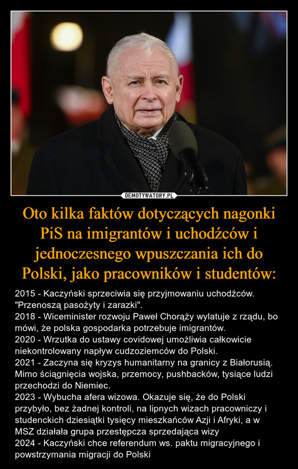 Oto kilka faktów dotyczących nagonki PiS na imigrantów i uchodźców i jednoczesnego wpuszczania ich do Polski, jako pracowników i studentów: – 2015 - Kaczyński sprzeciwia się przyjmowaniu uchodźców. "Przenoszą pasożyty i zarazki".2018 - Wiceminister rozwoju Paweł Chorąży wylatuje z rządu, bo mówi, że polska gospodarka potrzebuje imigrantów.2020 - Wrzutka do ustawy covidowej umożliwia całkowicie niekontrolowany napływ cudzoziemców do Polski. 2021 - Zaczyna się kryzys humanitarny na granicy z Białorusią. Mimo ściągnięcia wojska, przemocy, pushbacków, tysiące ludzi przechodzi do Niemiec. 2023 - Wybucha afera wizowa. Okazuje się, że do Polski przybyło, bez żadnej kontroli, na lipnych wizach pracowniczy i studenckich dziesiątki tysięcy mieszkańców Azji i Afryki, a w MSZ działała grupa przestępcza sprzedająca wizy 2024 - Kaczyński chce referendum ws. paktu migracyjnego i powstrzymania migracji do Polski 