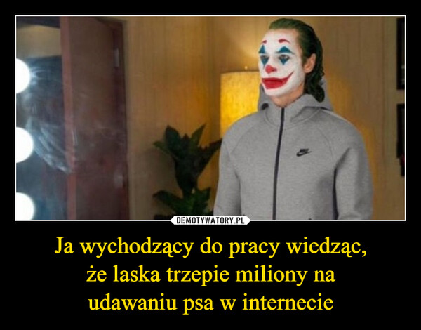 Ja wychodzący do pracy wiedząc,że laska trzepie miliony naudawaniu psa w internecie –  