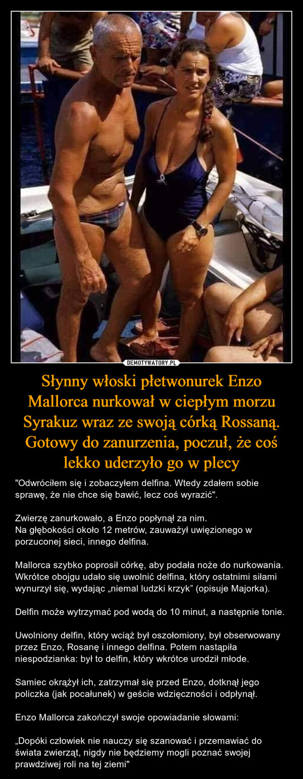 Słynny włoski płetwonurek Enzo Mallorca nurkował w ciepłym morzu Syrakuz wraz ze swoją córką Rossaną. Gotowy do zanurzenia, poczuł, że coś lekko uderzyło go w plecy – "Odwróciłem się i zobaczyłem delfina. Wtedy zdałem sobie sprawę, że nie chce się bawić, lecz coś wyrazić".Zwierzę zanurkowało, a Enzo popłynął za nim.Na głębokości około 12 metrów, zauważył uwięzionego w porzuconej sieci, innego delfina.Mallorca szybko poprosił córkę, aby podała noże do nurkowania. Wkrótce obojgu udało się uwolnić delfina, który ostatnimi siłami wynurzył się, wydając „niemal ludzki krzyk” (opisuje Majorka).Delfin może wytrzymać pod wodą do 10 minut, a następnie tonie.Uwolniony delfin, który wciąż był oszołomiony, był obserwowany przez Enzo, Rosanę i innego delfina. Potem nastąpiła niespodzianka: był to delfin, który wkrótce urodził młode.Samiec okrążył ich, zatrzymał się przed Enzo, dotknął jego policzka (jak pocałunek) w geście wdzięczności i odpłynął.Enzo Mallorca zakończył swoje opowiadanie słowami:„Dopóki człowiek nie nauczy się szanować i przemawiać do świata zwierząt, nigdy nie będziemy mogli poznać swojej prawdziwej roli na tej ziemi" 