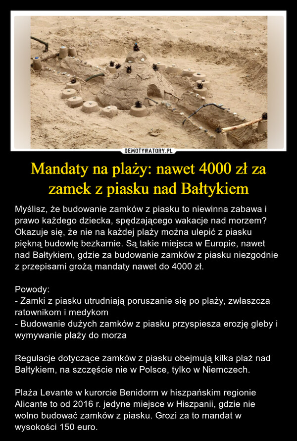 Mandaty na plaży: nawet 4000 zł za zamek z piasku nad Bałtykiem – Myślisz, że budowanie zamków z piasku to niewinna zabawa i prawo każdego dziecka, spędzającego wakacje nad morzem? Okazuje się, że nie na każdej plaży można ulepić z piasku piękną budowlę bezkarnie. Są takie miejsca w Europie, nawet nad Bałtykiem, gdzie za budowanie zamków z piasku niezgodnie z przepisami grożą mandaty nawet do 4000 zł.Powody:- Zamki z piasku utrudniają poruszanie się po plaży, zwłaszcza ratownikom i medykom- Budowanie dużych zamków z piasku przyspiesza erozję gleby i wymywanie plaży do morzaRegulacje dotyczące zamków z piasku obejmują kilka plaż nad Bałtykiem, na szczęście nie w Polsce, tylko w Niemczech.Plaża Levante w kurorcie Benidorm w hiszpańskim regionie Alicante to od 2016 r. jedyne miejsce w Hiszpanii, gdzie nie wolno budować zamków z piasku. Grozi za to mandat w wysokości 150 euro. 