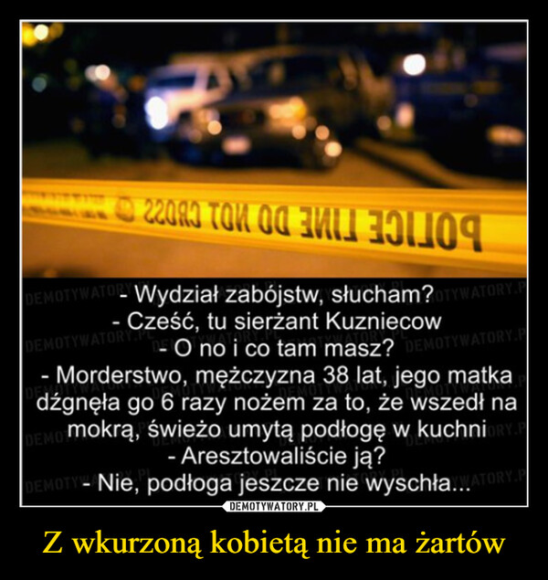 Z wkurzoną kobietą nie ma żartów –  22083 TON OG FDEMOTYWATO-Wydział zabójstw, słucham?OTYWATORY.P- Cześć, tu sierżant KuzniecowDEMOTYWATORY.PLO no i co tam masz? DEMOTYWATORY.P- Morderstwo, mężczyzna 38 lat, jego matkadźgnęła go 6 razy nożem za to, że wszedł namokrą, świeżo umytą podłogę w kuchni- Aresztowaliście ją?DEMOTDEMOTY-Nie, podłoga jeszcze nie wyschła...ATORY.P