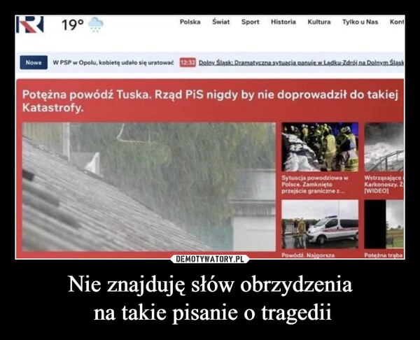 Nie znajduję słów obrzydzenia na takie pisanie o tragedii –  19°Polska Świat Sport Historia KulturaTylko u NasKontNowe W PSP w Opolu, kobietę udało się uratować 12:32 Dolny Śląsk: Dramatyczna sytuacja panuje w Lądku-Zdrój na Dolnym ŚląskPotężna powódź Tuska. Rząd PiS nigdy by nie doprowadził do takiejKatastrofy.Sytuacja powodziowa wPolsce. Zamkniętoprzejście graniczne z...WstrząsająceKarkonoszy. Z[WIDEO]Powódź NajgorszaPotężna traba