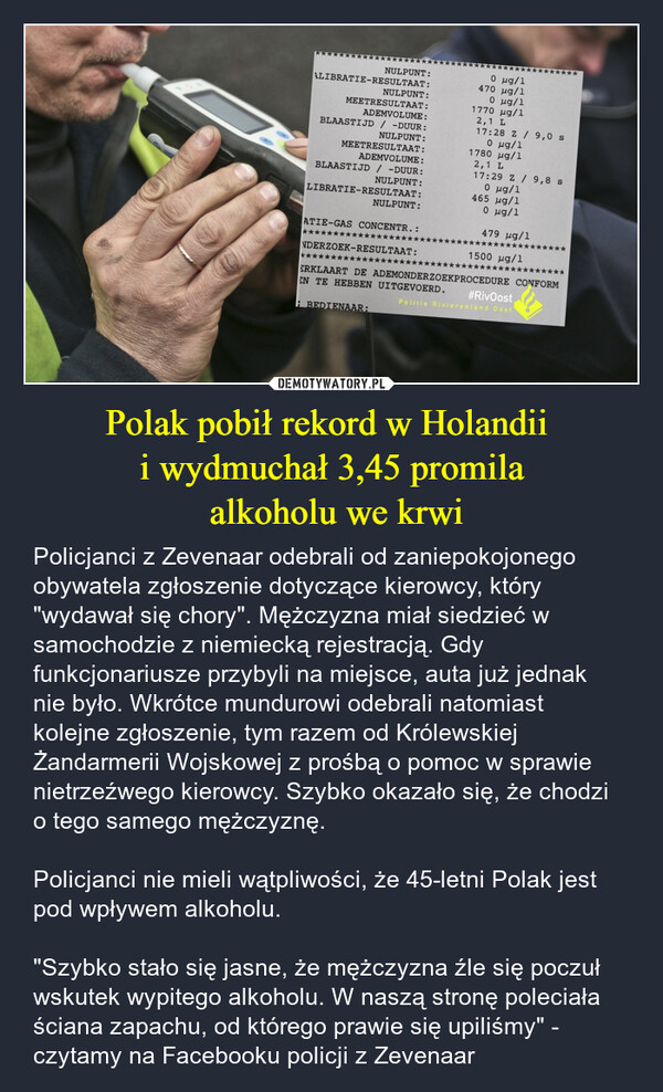 Polak pobił rekord w Holandii i wydmuchał 3,45 promila alkoholu we krwi – Policjanci z Zevenaar odebrali od zaniepokojonego obywatela zgłoszenie dotyczące kierowcy, który "wydawał się chory". Mężczyzna miał siedzieć w samochodzie z niemiecką rejestracją. Gdy funkcjonariusze przybyli na miejsce, auta już jednak nie było. Wkrótce mundurowi odebrali natomiast kolejne zgłoszenie, tym razem od Królewskiej Żandarmerii Wojskowej z prośbą o pomoc w sprawie nietrzeźwego kierowcy. Szybko okazało się, że chodzi o tego samego mężczyznę.Policjanci nie mieli wątpliwości, że 45-letni Polak jest pod wpływem alkoholu."Szybko stało się jasne, że mężczyzna źle się poczuł wskutek wypitego alkoholu. W naszą stronę poleciała ściana zapachu, od którego prawie się upiliśmy" - czytamy na Facebooku policji z Zevenaar NULPUNT:ALIBRATIE-RESULTAAT:NULPUNT:MEETRESULTAAT:ADEMVOLUME:BLAASTIJD / -DUUR:NULPUNT:MEETRESULTAAT:ADEMVOLUME:BLAASTIJD / -DUUR:NULPUNT:LIBRATIE-RESULTAAT:0 μg/1470 μg/10 μg/11770 μg/12,1 L17:28 Z / 9,0 s0 μg/11780 μg/12,1 L17:29 Z / 9,8 s0 μg/1465 μg/1NULPUNT:Ο μα/1ATIE-GAS CONCENTR.:479 μg/1******NDERZOEK-RESULTAAT:1500 μg/1*************ERKLAART DE ADEMONDERZOEKPROCEDURE CONFORMEN TE HEBBEN UITGEVOERD.#RivOostPolitie Rivierenland OostBEDIENAAR: