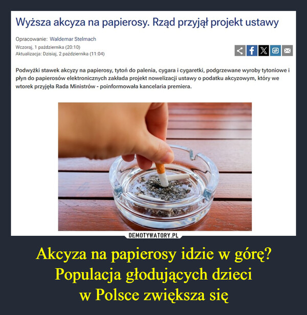 Akcyza na papierosy idzie w górę? Populacja głodujących dzieciw Polsce zwiększa się –  Wyższa akcyza na papierosy. Rząd przyjął projekt ustawyOpracowanie: Waldemar StelmachWczoraj, 1 października (20:10)Aktualizacja: Dzisiaj, 2 października (11:04)fX>Podwyżki stawek akcyzy na papierosy, tytoń do palenia, cygara i cygaretki, podgrzewane wyroby tytoniowe ipłyn do papierosów elektronicznych zakłada projekt nowelizacji ustawy o podatku akcyzowym, który wewtorek przyjęła Rada Ministrów - poinformowała kancelaria premiera.