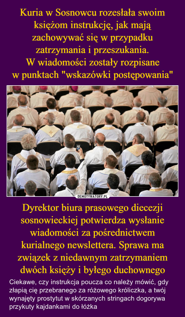 Dyrektor biura prasowego diecezji sosnowieckiej potwierdza wysłanie wiadomości za pośrednictwem kurialnego newslettera. Sprawa ma związek z niedawnym zatrzymaniem dwóch księży i byłego duchownego – Ciekawe, czy instrukcja poucza co należy mówić, gdy złapią cię przebranego za różowego króliczka, a twój wynajęty prostytut w skórzanych stringach dogorywa przykuty kajdankami do łóżka AGENCIAwwhotezamp