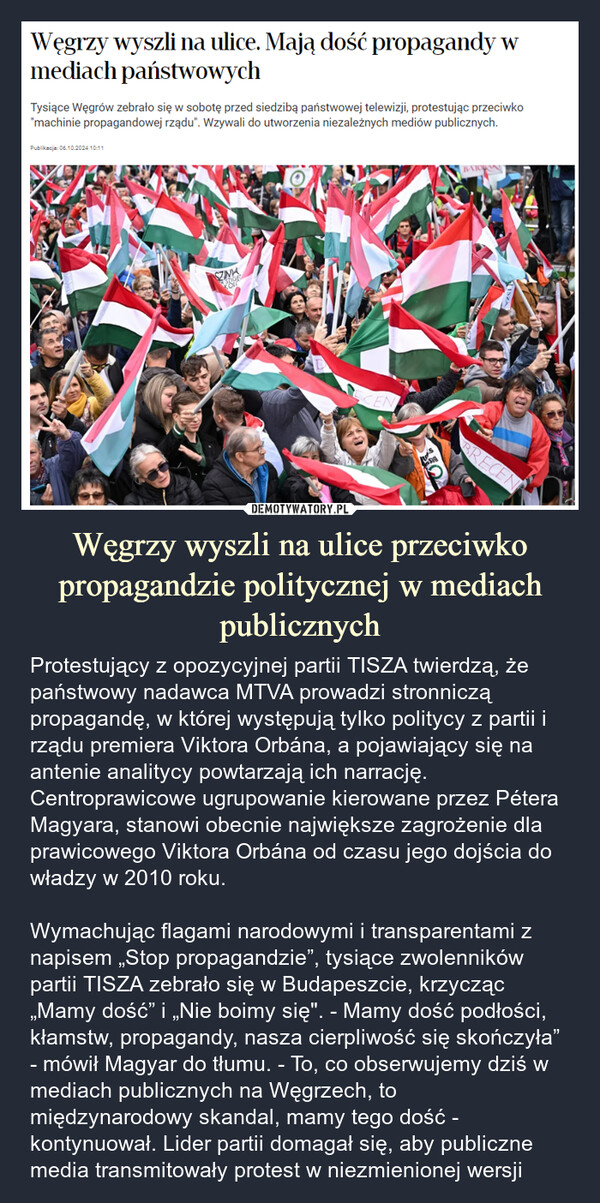 Węgrzy wyszli na ulice przeciwko propagandzie politycznej w mediach publicznych – Protestujący z opozycyjnej partii TISZA twierdzą, że państwowy nadawca MTVA prowadzi stronniczą propagandę, w której występują tylko politycy z partii i rządu premiera Viktora Orbána, a pojawiający się na antenie analitycy powtarzają ich narrację. Centroprawicowe ugrupowanie kierowane przez Pétera Magyara, stanowi obecnie największe zagrożenie dla prawicowego Viktora Orbána od czasu jego dojścia do władzy w 2010 roku. Wymachując flagami narodowymi i transparentami z napisem „Stop propagandzie”, tysiące zwolenników partii TISZA zebrało się w Budapeszcie, krzycząc „Mamy dość” i „Nie boimy się". - Mamy dość podłości, kłamstw, propagandy, nasza cierpliwość się skończyła” - mówił Magyar do tłumu. - To, co obserwujemy dziś w mediach publicznych na Węgrzech, to międzynarodowy skandal, mamy tego dość - kontynuował. Lider partii domagał się, aby publiczne media transmitowały protest w niezmienionej wersji Węgrzy wyszli na ulice. Mają dość propagandy wmediach państwowychTysiące Węgrów zebrało się w sobotę przed siedzibą państwowej telewizji, protestując przeciwko"machinie propagandowej rządu". Wzywali do utworzenia niezależnych mediów publicznych.Publikacja: 06.10.2024 10:11SZINABAJORANSayTISZABRECEN