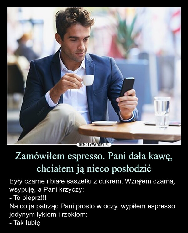 Zamówiłem espresso. Pani dała kawę, chciałem ją nieco posłodzić – Były czarne i białe saszetki z cukrem. Wziąłem czarną, wsypuję, a Pani krzyczy:- To pieprz!!!Na co ja patrząc Pani prosto w oczy, wypiłem espresso jedynym łykiem i rzekłem:- Tak lubię 0000Silb