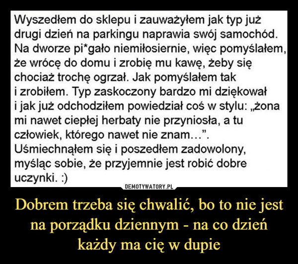 Dobrem trzeba się chwalić, bo to nie jest na porządku dziennym - na co dzień każdy ma cię w dupie –  Wyszedłem do sklepu i zauważyłem jak typ jużdrugi dzień na parkingu naprawia swój samochód.Na dworze pi*gało niemiłosiernie, więc pomyślałem,że wrócę do domu i zrobię mu kawę, żeby sięchociaż trochę ogrzał. Jak pomyślałem taki zrobiłem. Typ zaskoczony bardzo mi dziękowałi jak już odchodziłem powiedział coś w stylu: „żonami nawet ciepłej herbaty nie przyniosła, a tuczłowiek, którego nawet nie znam...".Uśmiechnąłem się i poszedłem zadowolony,myśląc sobie, że przyjemnie jest robić dobreuczynki. :)